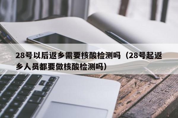 28号以后返乡需要核酸检测吗(28号起返乡人员都要做核酸检测吗)