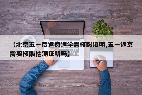 【北京五一后返岗返学需核酸证明,五一返京需要核酸检测证明吗】