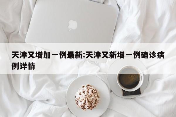 天津又增加一例最新:天津又新增一例确诊病例详情