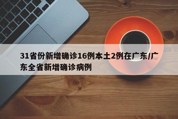 31省份新增确诊16例本土2例在广东/广东全省新增确诊病例