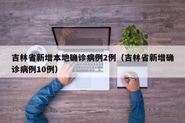 吉林省新增本地确诊病例2例(吉林省新增确诊病例10例)