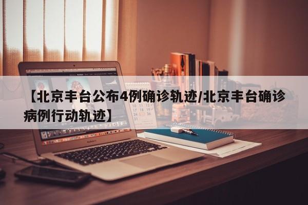 【北京丰台公布4例确诊轨迹/北京丰台确诊病例行动轨迹】