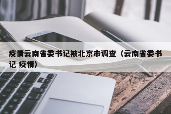 疫情云南省委书记被北京市调查(云南省委书记 疫情)