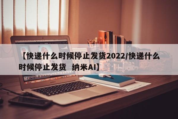 【快递什么时候停止发货2022/快递什么时候停止发货 纳米AI】