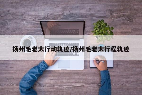 扬州毛老太行动轨迹/扬州毛老太行程轨迹