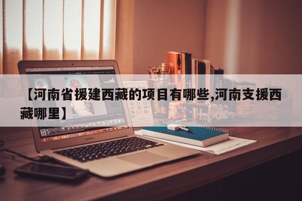 【河南省援建西藏的项目有哪些,河南支援西藏哪里】