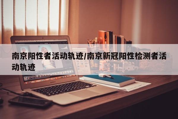 南京阳性者活动轨迹/南京新冠阳性检测者活动轨迹
