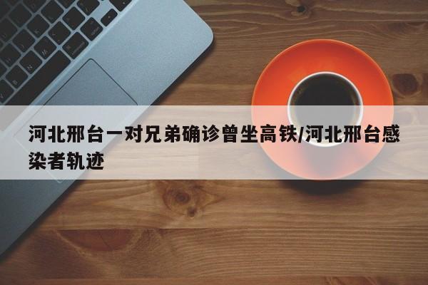 河北邢台一对兄弟确诊曾坐高铁/河北邢台感染者轨迹