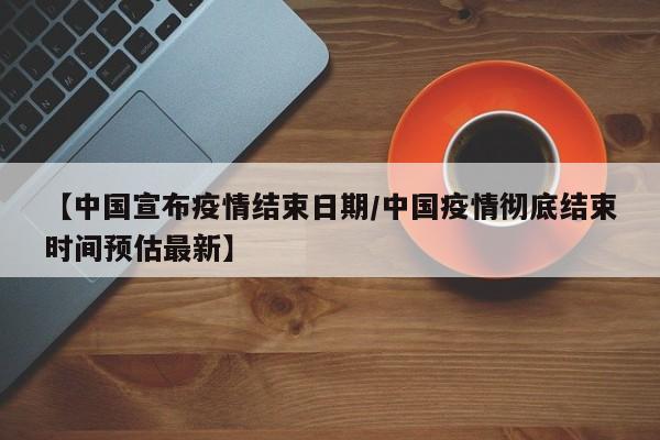 【中国宣布疫情结束日期/中国疫情彻底结束时间预估最新】
