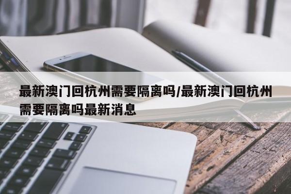 最新澳门回杭州需要隔离吗/最新澳门回杭州需要隔离吗最新消息